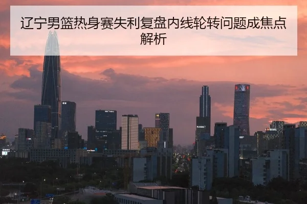 辽宁男篮热身赛失利复盘内线轮转问题成焦点解析