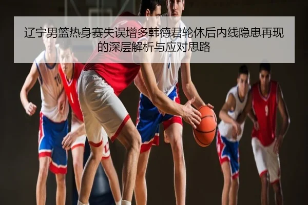 辽宁男篮热身赛失误增多韩德君轮休后内线隐患再现的深层解析与应对思路