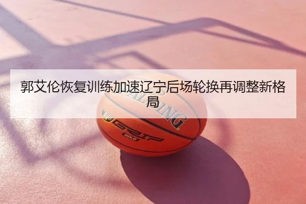 郭艾伦恢复训练加速辽宁后场轮换再调整新格局