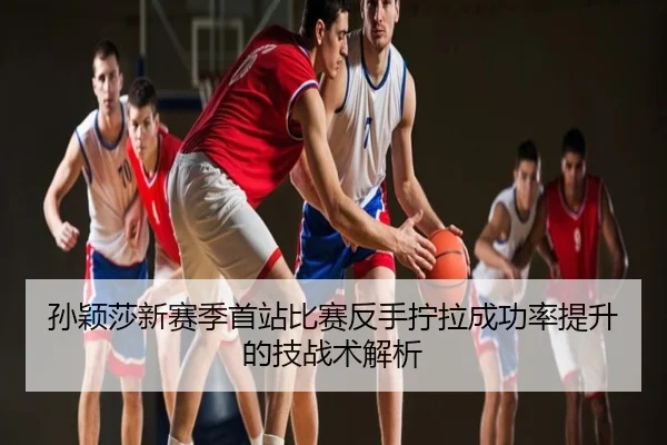 孙颖莎新赛季首站比赛反手拧拉成功率提升的技战术解析
